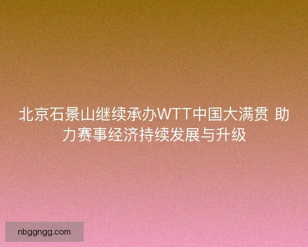 北京石景山继续承办WTT中国大满贯 助力赛事经济持续发展与升级
